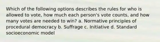 Which of the following options describes the rules for who is allowed to vote, how much each person's vote counts, and how many votes are needed to win? a. Normative principles of procedural democracy b. Suffrage c. Initiative d. Standard socioeconomic model