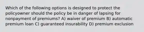 Which of the following options is designed to protect the policyowner should the policy be in danger of lapsing for nonpayment of premiums? A) waiver of premium B) automatic premium loan C) guaranteed insurability D) premium exclusion