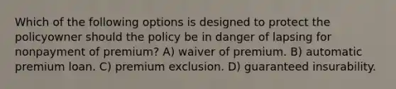 Which of the following options is designed to protect the policyowner should the policy be in danger of lapsing for nonpayment of premium? A) waiver of premium. B) automatic premium loan. C) premium exclusion. D) guaranteed insurability.