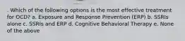 . Which of the following options is the most effective treatment for OCD? a. Exposure and Response Prevention (ERP) b. SSRIs alone c. SSRIs and ERP d. Cognitive Behavioral Therapy e. None of the above