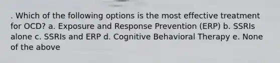 . Which of the following options is the most effective treatment for OCD? a. Exposure and Response Prevention (ERP) b. SSRIs alone c. SSRIs and ERP d. Cognitive Behavioral Therapy e. None of the above