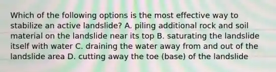 Which of the following options is the most effective way to stabilize an active landslide? A. piling additional rock and soil material on the landslide near its top B. saturating the landslide itself with water C. draining the water away from and out of the landslide area D. cutting away the toe (base) of the landslide