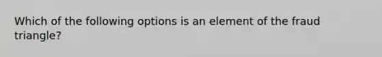 Which of the following options is an element of the fraud triangle?