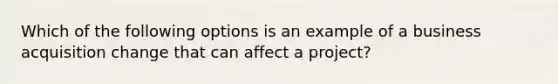 Which of the following options is an example of a business acquisition change that can affect a project?