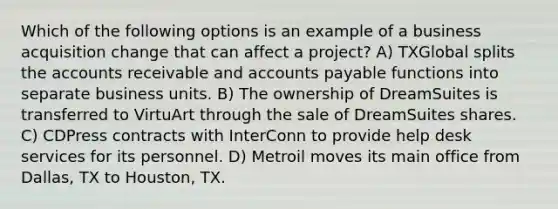 Which of the following options is an example of a business acquisition change that can affect a project? A) TXGlobal splits the accounts receivable and accounts payable functions into separate business units. B) The ownership of DreamSuites is transferred to VirtuArt through the sale of DreamSuites shares. C) CDPress contracts with InterConn to provide help desk services for its personnel. D) Metroil moves its main office from Dallas, TX to Houston, TX.