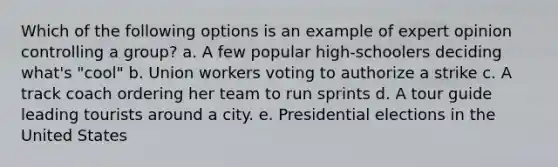 Which of the following options is an example of expert opinion controlling a group? a. A few popular high-schoolers deciding what's "cool" b. Union workers voting to authorize a strike c. A track coach ordering her team to run sprints d. A tour guide leading tourists around a city. e. Presidential elections in the United States