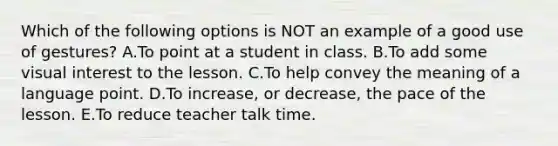 Which of the following options is NOT an example of a good use of gestures? A.To point at a student in class. B.To add some visual interest to the lesson. C.To help convey the meaning of a language point. D.To increase, or decrease, the pace of the lesson. E.To reduce teacher talk time.