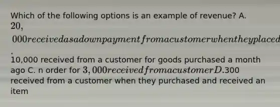 Which of the following options is an example of revenue? A. 20,000 received as a down payment from a customer when they placed their order B.10,000 received from a customer for goods purchased a month ago C. n order for 3,000 received from a customer D.300 received from a customer when they purchased and received an item