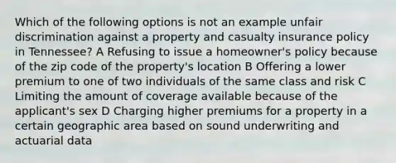 Which of the following options is not an example unfair discrimination against a property and casualty insurance policy in Tennessee? A Refusing to issue a homeowner's policy because of the zip code of the property's location B Offering a lower premium to one of two individuals of the same class and risk C Limiting the amount of coverage available because of the applicant's sex D Charging higher premiums for a property in a certain geographic area based on sound underwriting and actuarial data