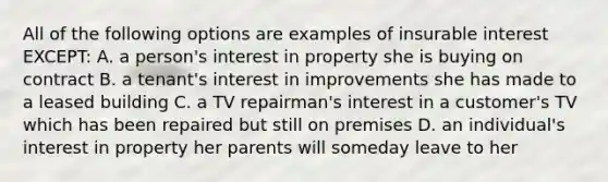 All of the following options are examples of insurable interest EXCEPT: A. a person's interest in property she is buying on contract B. a tenant's interest in improvements she has made to a leased building C. a TV repairman's interest in a customer's TV which has been repaired but still on premises D. an individual's interest in property her parents will someday leave to her