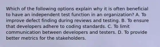 Which of the following options explain why it is often beneficial to have an independent test function in an organization? A. To improve defect finding during reviews and testing. B. To ensure that developers adhere to coding standards. C. To limit communication between developers and testers. D. To provide better metrics for the stakeholders.