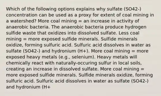 Which of the following options explains why sulfate (SO42-) concentration can be used as a proxy for extent of coal mining in a watershed? More coal mining = an increase in activity of anaerobic bacteria. The anaerobic bacteria produce hydrogen sulfide waste that oxidizes into dissolved sulfate. Less coal mining = more exposed sulfide minerals. Sulfide minerals oxidize, forming sulfuric acid. Sulfuric acid dissolves in water as sulfate (SO42-) and hydronium (H+). More coal mining = more exposed <a href='https://www.questionai.com/knowledge/kKnDFJDhvW-heavy-metals' class='anchor-knowledge'>heavy metals</a> (e.g., selenium). Heavy metals will chemically react with naturally-occuring sulfur in local soils, creating an increase in dissolved sulfate. More coal mining = more exposed sulfide minerals. Sulfide minerals oxidize, forming sulfuric acid. Sulfuric acid dissolves in water as sulfate (SO42-) and hydronium (H+