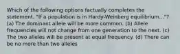Which of the following options factually completes the statement, "If a population is in Hardy-Weinberg equilibrium..."? (a) The dominant allele will be more common. (b) Allele frequencies will not change from one generation to the next. (c) The two alleles will be present at equal frequency. (d) There can be no more than two alleles