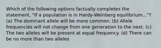 Which of the following options factually completes the statement, "If a population is in Hardy-Weinberg equilibrium..."? (a) The dominant allele will be more common. (b) Allele frequencies will not change from one generation to the next. (c) The two alleles will be present at equal frequency. (d) There can be no more than two alleles