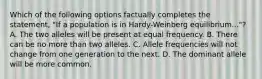 Which of the following options factually completes the statement, "If a population is in Hardy-Weinberg equilibrium..."? A. The two alleles will be present at equal frequency. B. There can be no more than two alleles. C. Allele frequencies will not change from one generation to the next. D. The dominant allele will be more common.