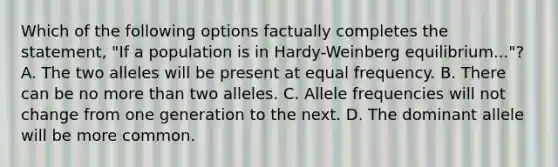 Which of the following options factually completes the statement, "If a population is in Hardy-Weinberg equilibrium..."? A. The two alleles will be present at equal frequency. B. There can be no more than two alleles. C. Allele frequencies will not change from one generation to the next. D. The dominant allele will be more common.