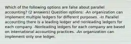 Which of the following options are false about parallel accounting? (2 answers) Question options: -An organization can implement multiple ledgers for different purposes. -In Parallel accounting there is a leading ledger and nonleading ledgers for each company. -Nonleading ledgers for each company are based on international accounting practices. -An organization can implement only one ledger.