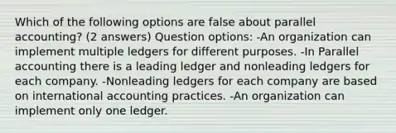 Which of the following options are false about parallel accounting? (2 answers) Question options: -An organization can implement multiple ledgers for different purposes. -In Parallel accounting there is a leading ledger and nonleading ledgers for each company. -Nonleading ledgers for each company are based on international accounting practices. -An organization can implement only one ledger.