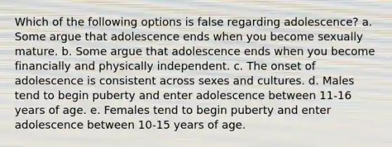 Which of the following options is false regarding adolescence? a. Some argue that adolescence ends when you become sexually mature. b. Some argue that adolescence ends when you become financially and physically independent. c. The onset of adolescence is consistent across sexes and cultures. d. Males tend to begin puberty and enter adolescence between 11-16 years of age. e. Females tend to begin puberty and enter adolescence between 10-15 years of age.