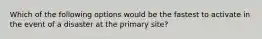 Which of the following options would be the fastest to activate in the event of a disaster at the primary site?