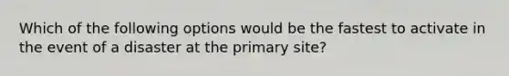 Which of the following options would be the fastest to activate in the event of a disaster at the primary site?