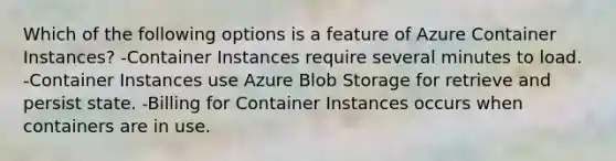 Which of the following options is a feature of Azure Container Instances? -Container Instances require several minutes to load. -Container Instances use Azure Blob Storage for retrieve and persist state. -Billing for Container Instances occurs when containers are in use.