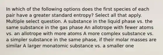 In which of the following options does the first species of each pair have a greater standard entropy? Select all that apply. Multiple select question. A substance in the liquid phase vs. the same substance in the gas phase An allotrope with fewer atoms vs. an allotrope with more atoms A more complex substance vs. a simpler substance in the same phase, if their molar masses are similar A larger monatomic substance vs. a smaller one