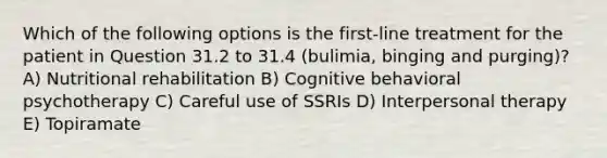 Which of the following options is the first-line treatment for the patient in Question 31.2 to 31.4 (bulimia, binging and purging)? A) Nutritional rehabilitation B) Cognitive behavioral psychotherapy C) Careful use of SSRIs D) Interpersonal therapy E) Topiramate