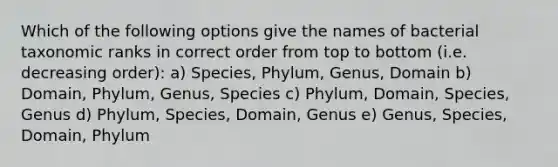 Which of the following options give the names of bacterial taxonomic ranks in correct order from top to bottom (i.e. decreasing order): a) Species, Phylum, Genus, Domain b) Domain, Phylum, Genus, Species c) Phylum, Domain, Species, Genus d) Phylum, Species, Domain, Genus e) Genus, Species, Domain, Phylum