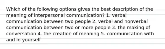 Which of the following options gives the best description of the meaning of interpersonal communication? 1. verbal communication between two people 2. verbal and nonverbal communication between two or more people 3. the making of conversation 4. the creation of meaning 5. communication with and in yourself