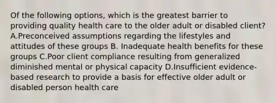 Of the following options, which is the greatest barrier to providing quality health care to the older adult or disabled client? A.Preconceived assumptions regarding the lifestyles and attitudes of these groups B. Inadequate health benefits for these groups C.Poor client compliance resulting from generalized diminished mental or physical capacity D.Insufficient evidence-based research to provide a basis for effective older adult or disabled person health care