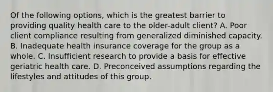 Of the following options, which is the greatest barrier to providing quality health care to the older-adult client? A. Poor client compliance resulting from generalized diminished capacity. B. Inadequate health insurance coverage for the group as a whole. C. Insufficient research to provide a basis for effective geriatric health care. D. Preconceived assumptions regarding the lifestyles and attitudes of this group.