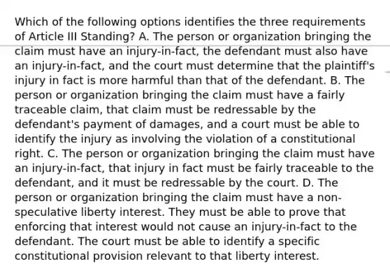 Which of the following options identifies the three requirements of Article III Standing? A. The person or organization bringing the claim must have an injury-in-fact, the defendant must also have an injury-in-fact, and the court must determine that the plaintiff's injury in fact is more harmful than that of the defendant. B. The person or organization bringing the claim must have a fairly traceable claim, that claim must be redressable by the defendant's payment of damages, and a court must be able to identify the injury as involving the violation of a constitutional right. C. The person or organization bringing the claim must have an injury-in-fact, that injury in fact must be fairly traceable to the defendant, and it must be redressable by the court. D. The person or organization bringing the claim must have a non-speculative liberty interest. They must be able to prove that enforcing that interest would not cause an injury-in-fact to the defendant. The court must be able to identify a specific constitutional provision relevant to that liberty interest.