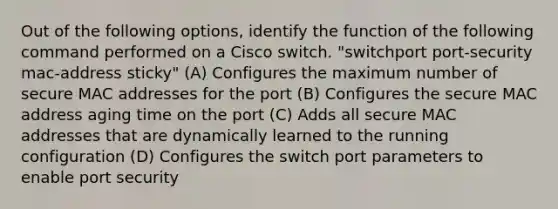 Out of the following options, identify the function of the following command performed on a Cisco switch. "switchport port-security mac-address sticky" (A) Configures the maximum number of secure MAC addresses for the port (B) Configures the secure MAC address aging time on the port (C) Adds all secure MAC addresses that are dynamically learned to the running configuration (D) Configures the switch port parameters to enable port security