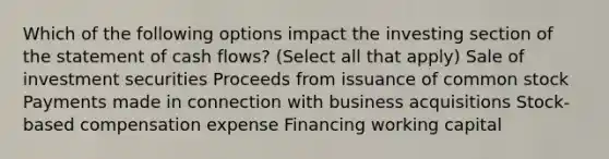 Which of the following options impact the investing section of the statement of cash flows? (Select all that apply) Sale of investment securities Proceeds from issuance of common stock Payments made in connection with business acquisitions Stock-based compensation expense Financing working capital