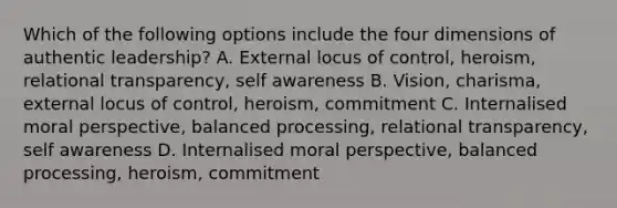 Which of the following options include the four dimensions of authentic leadership? A. External locus of control, heroism, relational transparency, self awareness B. Vision, charisma, external locus of control, heroism, commitment C. Internalised moral perspective, balanced processing, relational transparency, self awareness D. Internalised moral perspective, balanced processing, heroism, commitment