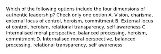 Which of the following options include the four dimensions of authentic leadership? Check only one option A. Vision, charisma, external locus of control, heroism, commitment B. External locus of control, heroism, relational transparency, self awareness C. Internalised moral perspective, balanced processing, heroism, commitment D. Internalised moral perspective, balanced processing, relational transparency, self awareness