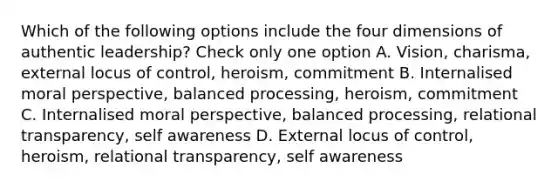 Which of the following options include the four dimensions of authentic leadership? Check only one option A. Vision, charisma, external locus of control, heroism, commitment B. Internalised moral perspective, balanced processing, heroism, commitment C. Internalised moral perspective, balanced processing, relational transparency, self awareness D. External locus of control, heroism, relational transparency, self awareness