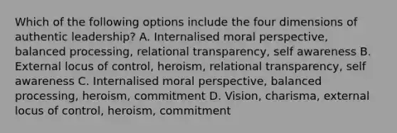 Which of the following options include the four dimensions of authentic leadership? A. Internalised moral perspective, balanced processing, relational transparency, self awareness B. External locus of control, heroism, relational transparency, self awareness C. Internalised moral perspective, balanced processing, heroism, commitment D. Vision, charisma, external locus of control, heroism, commitment