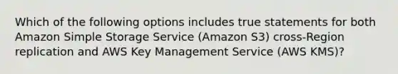 Which of the following options includes true statements for both Amazon Simple Storage Service (Amazon S3) cross-Region replication and AWS Key Management Service (AWS KMS)?