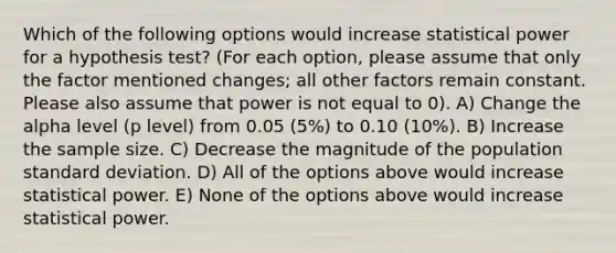 Which of the following options would increase statistical power for a hypothesis test? (For each option, please assume that only the factor mentioned changes; all other factors remain constant. Please also assume that power is not equal to 0). A) Change the alpha level (p level) from 0.05 (5%) to 0.10 (10%). B) Increase the sample size. C) Decrease the magnitude of the population <a href='https://www.questionai.com/knowledge/kqGUr1Cldy-standard-deviation' class='anchor-knowledge'>standard deviation</a>. D) All of the options above would increase statistical power. E) None of the options above would increase statistical power.