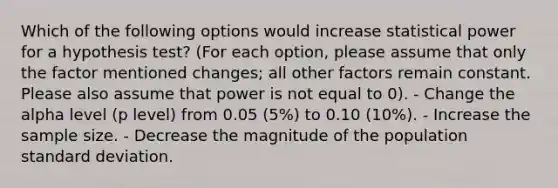 Which of the following options would increase statistical power for a hypothesis test? (For each option, please assume that only the factor mentioned changes; all other factors remain constant. Please also assume that power is not equal to 0). - Change the alpha level (p level) from 0.05 (5%) to 0.10 (10%). - Increase the sample size. - Decrease the magnitude of the population <a href='https://www.questionai.com/knowledge/kqGUr1Cldy-standard-deviation' class='anchor-knowledge'>standard deviation</a>.