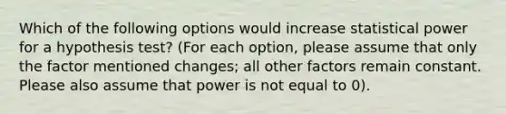 Which of the following options would increase statistical power for a hypothesis test? (For each option, please assume that only the factor mentioned changes; all other factors remain constant. Please also assume that power is not equal to 0).