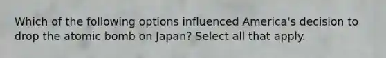 Which of the following options influenced America's decision to drop the atomic bomb on Japan? Select all that apply.