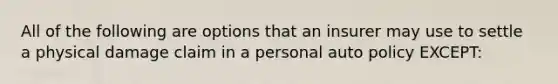 All of the following are options that an insurer may use to settle a physical damage claim in a personal auto policy EXCEPT: