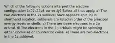 Which of the following options interpret the electron configuration 1s22s22p3 correctly? Select all that apply. a) The two electrons in the 2s sublevel have opposite spin. b) In shorthand notation, sublevels are listed in order of the principal energy levels or shells. c) There are three electrons in a 2p orbital. d) The electrons in the 2p orbitals might be spinning either clockwise or counterclockwise. e) There are two electrons in the 1s sublevel.