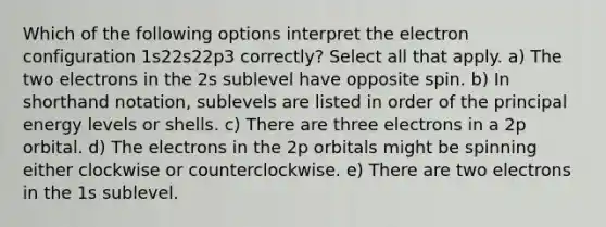 Which of the following options interpret the electron configuration 1s22s22p3 correctly? Select all that apply. a) The two electrons in the 2s sublevel have opposite spin. b) In shorthand notation, sublevels are listed in order of the principal energy levels or shells. c) There are three electrons in a 2p orbital. d) The electrons in the 2p orbitals might be spinning either clockwise or counterclockwise. e) There are two electrons in the 1s sublevel.