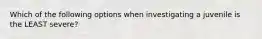 Which of the following options when investigating a juvenile is the LEAST severe?