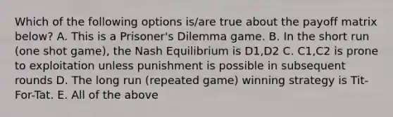 Which of the following options is/are true about the payoff matrix below? A. This is a Prisoner's Dilemma game. B. In the short run (one shot game), the Nash Equilibrium is D1,D2 C. C1,C2 is prone to exploitation unless punishment is possible in subsequent rounds D. The long run (repeated game) winning strategy is Tit-For-Tat. E. All of the above