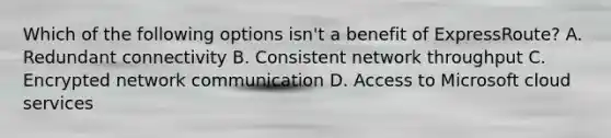 Which of the following options isn't a benefit of ExpressRoute? A. Redundant connectivity B. Consistent network throughput C. Encrypted network communication D. Access to Microsoft cloud services